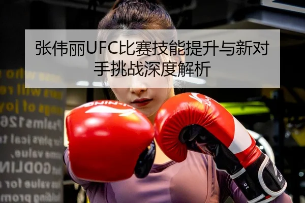 张伟丽UFC比赛技能提升与新对手挑战深度解析
